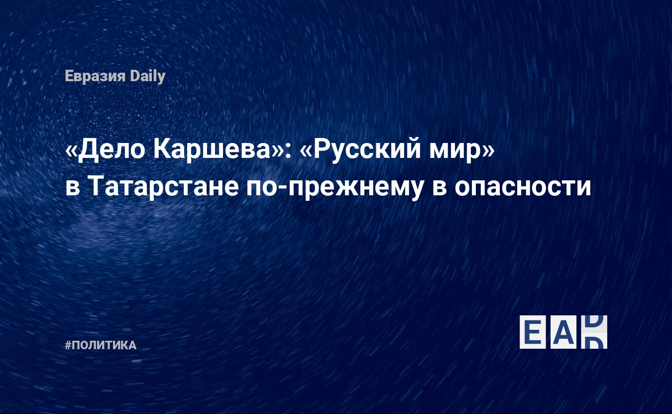 Дело Каршева»: «Русский мир» в Татарстане по-прежнему в опасности —  EADaily, 22 октября 2018 — Новости политики, Новости России