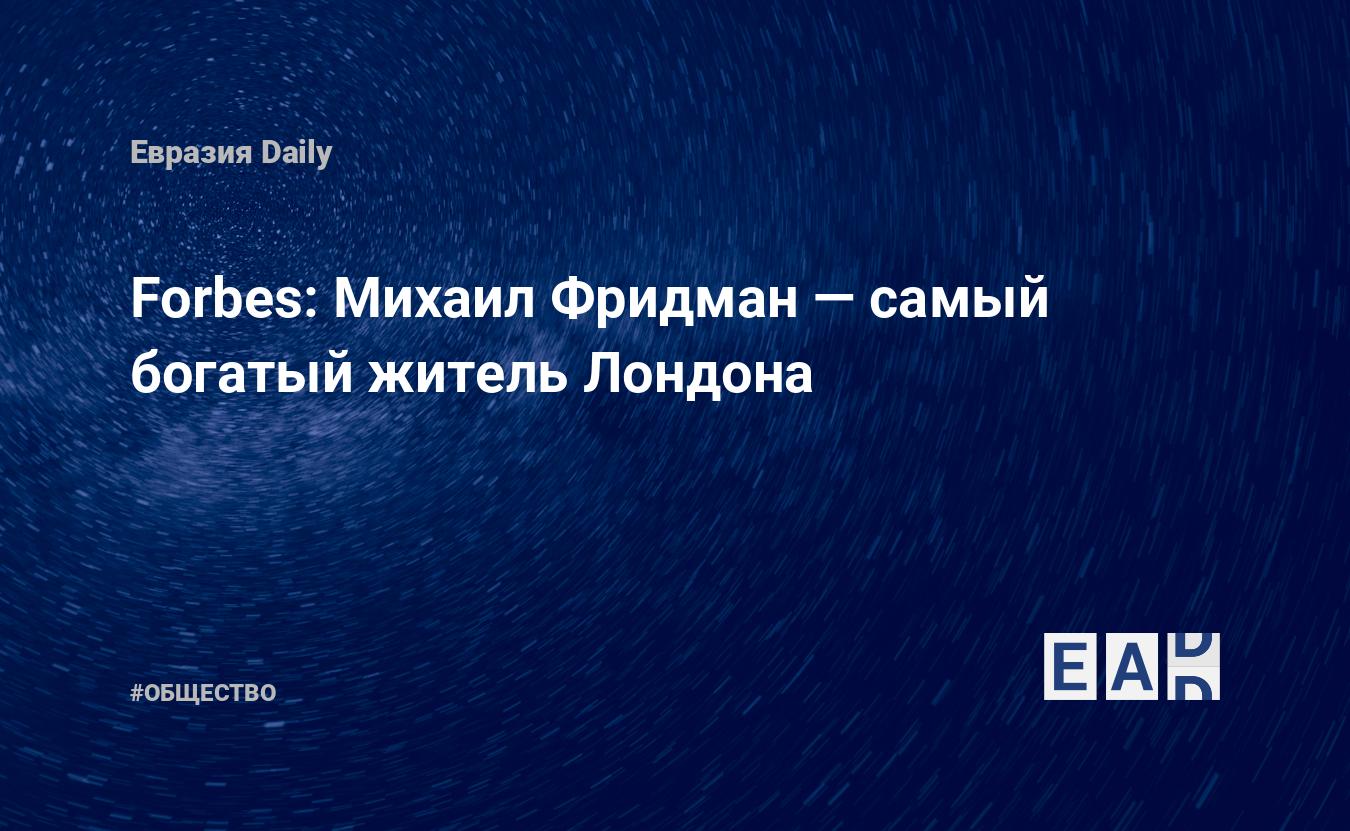 Forbes: Михаил Фридман — самый богатый житель Лондона — EADaily, 12 марта  2019 — Общество. Новости, Новости России