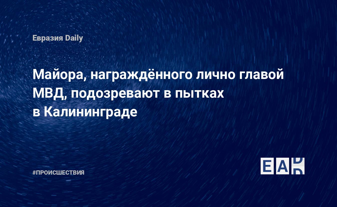 Майора, награждённого лично главой МВД, подозревают в пытках в Калининграде  — EADaily, 24 мая 2019 — Происшествия, Новости России