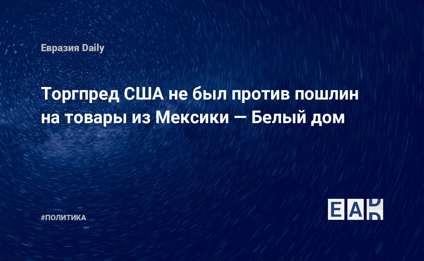 Торгпред США не был против пошлин на товары из Мексики — Белый дом —  EADaily, 1 июня 2019 — Новости политики, Новости США