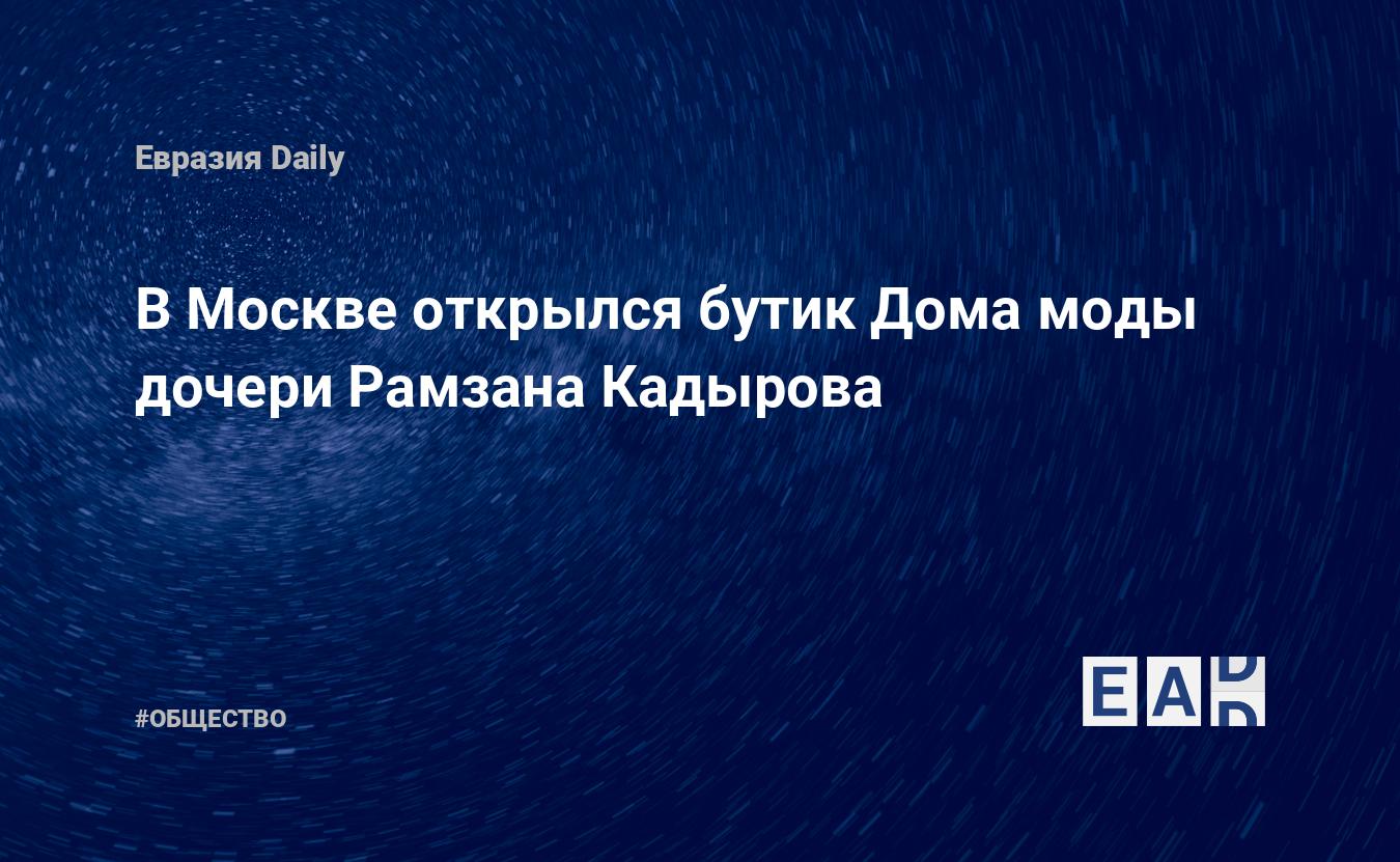 В Москве открылся бутик Дома моды дочери Рамзана Кадырова — EADaily, 16  сентября 2019 — Общество. Новости, Новости России