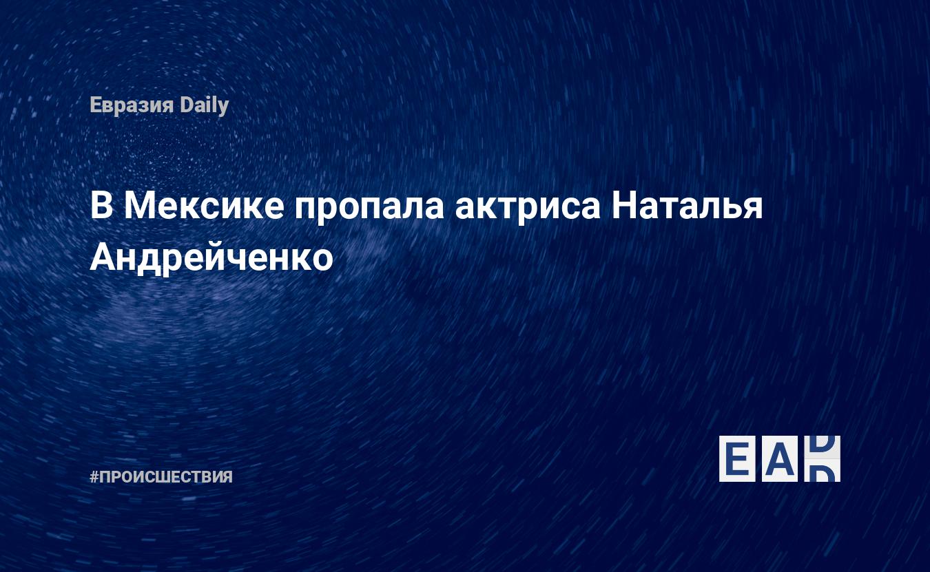 В Мексике пропала актриса Наталья Андрейченко — EADaily, 27 января 2020 —  Происшествия, Новости России