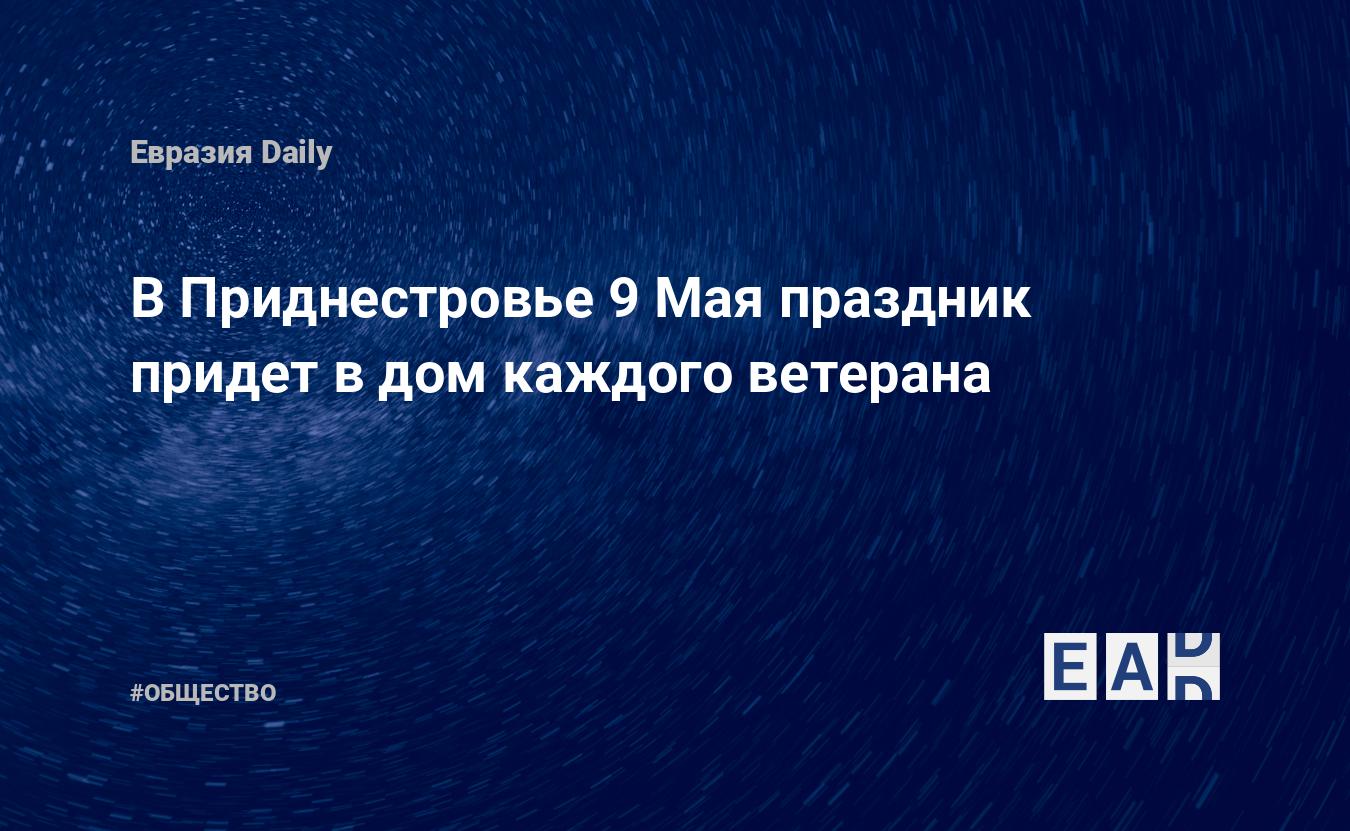 В Приднестровье 9 Мая праздник придет в дом каждого ветерана — EADaily, 30  апреля 2020 — Общество. Новости, Новости Европы