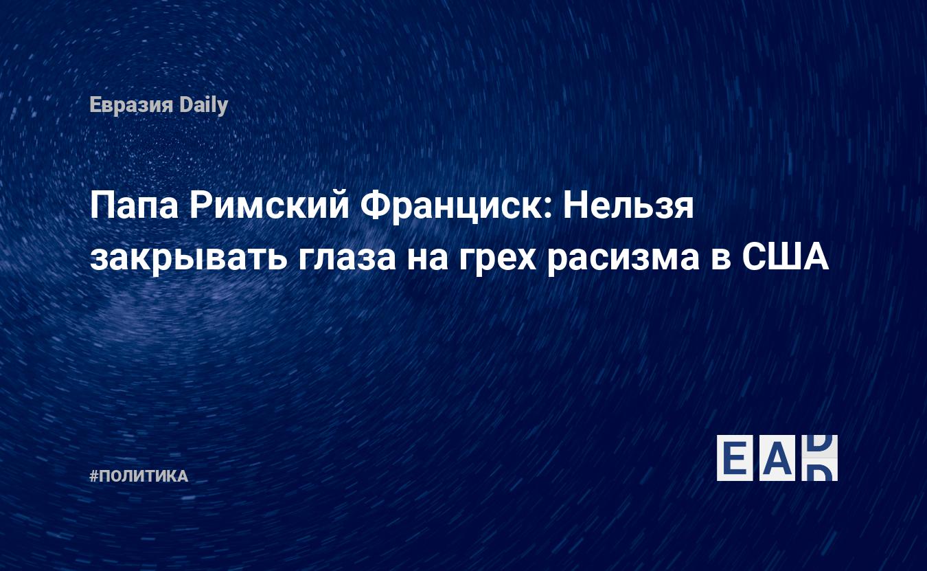 Папа Римский Франциск: Нельзя закрывать глаза на грех расизма в США —  EADaily, 3 июня 2020 — Новости политики, Новости Европы