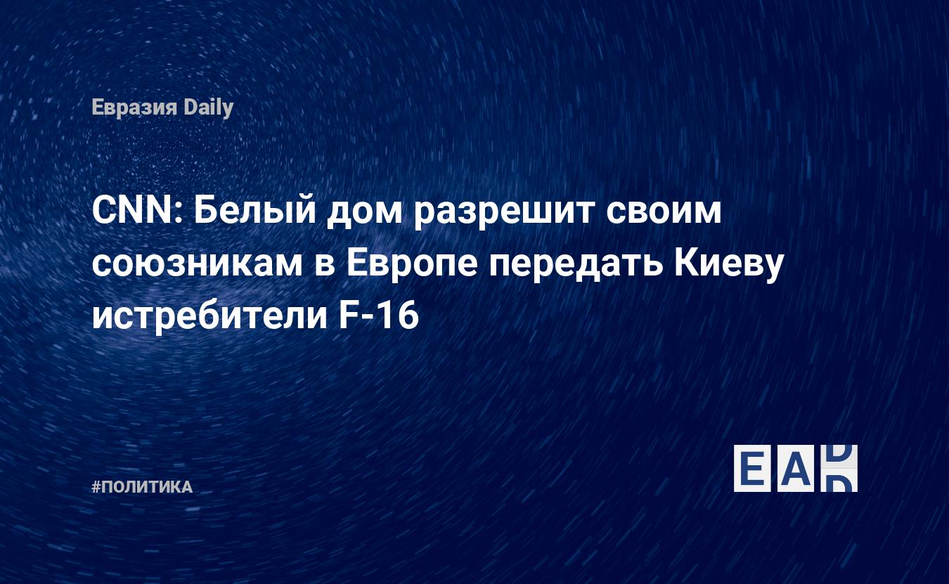 CNN: Белый дом разрешит своим союзникам в Европе передать Киеву истребители  F-16 — EADaily, 19 мая 2023 — Новости политики, Новости России