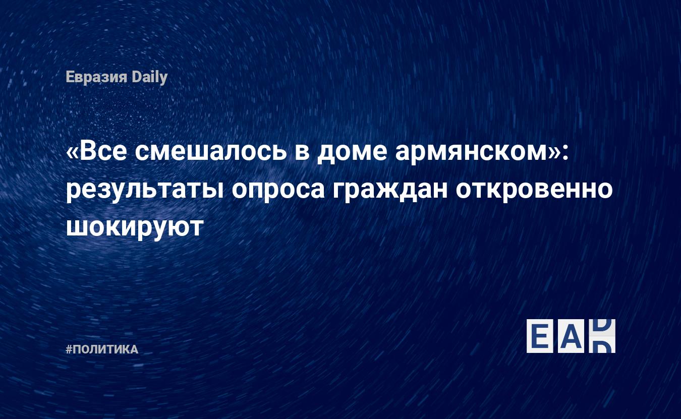 Все смешалось в доме армянском»: результаты опроса граждан откровенно  шокируют. Новости Армении. Новости. Новости сегодня — EADaily