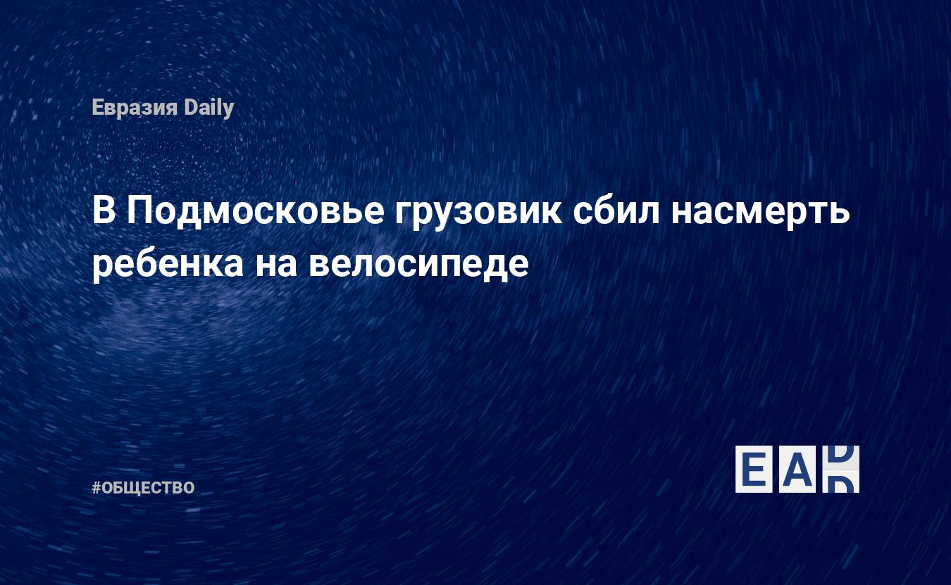 В Подмосковье грузовик сбил насмерть ребенка на велосипеде. Новости.  Новости 9.05.24. Новости России. Новости сегодня. Новости дня. Новости  России и мира. Новости мира и России — EADaily