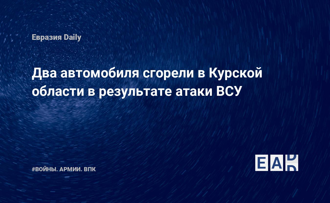 Два автомобиля сгорели в Курской области в результате атаки ВСУ — EADaily —  Удар по Курской области. Новости. Курская область новости. Новости Курской  область. Атака дронов на Курскую область. Курская область 12 мая 2024.